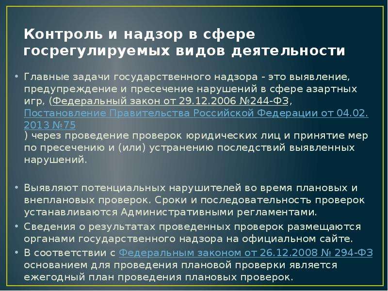 


Контроль и надзор в сфере госрегулируемых видов деятельности
Главные задачи государственного надзора - это выявление, предупреждение и пресечение нарушений в сфере азартных игр, (Федеральный закон от 29.12.2006 №244-ФЗ, Постановление Правительства Российской Федерации от 04.02.2013 №75) через проведение проверок юридических лиц и принятие мер по пресечению и (или) устранению последствий выявленных нарушений. 
Выявляют потенциальных нарушителей во время плановых и внеплановых проверок. Сроки и последовательность проверок устанавливаются Административными регламентами.
Сведения о результатах проведенных проверок размещаются органами государственного надзора на официальном сайте.
В соответствии с Федеральным законом от 26.12.2008 № 294-ФЗ основанием для проведения плановой проверки является ежегодный план проведения плановых проверок.
