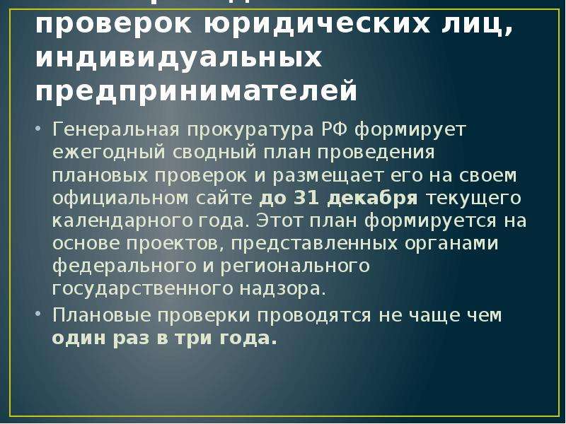 


План проведения плановых проверок юридических лиц, индивидуальных предпринимателей
Генеральная прокуратура РФ формирует ежегодный сводный план проведения плановых проверок и размещает его на своем официальном сайте до 31 декабря текущего календарного года. Этот план формируется на основе проектов, представленных органами федерального и регионального государственного надзора. 
Плановые проверки проводятся не чаще чем один раз в три года.
