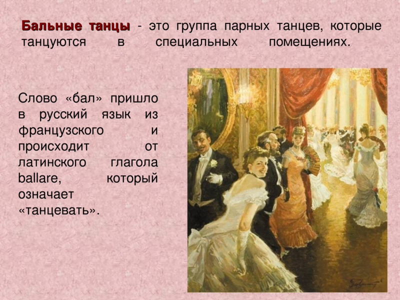     Бальные танцы - это группа парных танцев, которые танцуются в специальных помещениях.         Слово «бал» пришло в русский язык из французского и происходит от латинского глагола ballare, который означает «танцевать».    