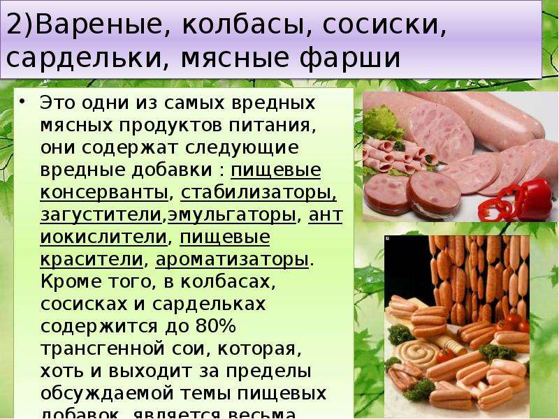   2)Вареные, колбасы, сосиски, сардельки, мясные фарши
Это одни из самых вредных мясных продуктов питания, они содержат следующие вредные добавки : пищевые консерванты, стабилизаторы, загустители,эмульгаторы, антиокислители, пищевые красители, ароматизаторы. Кроме того, в колбасах, сосисках и сардельках содержится до 80% трансгенной сои, которая, хоть и выходит за пределы обсуждаемой темы пищевых добавок, является весьма опасным продуктом.
