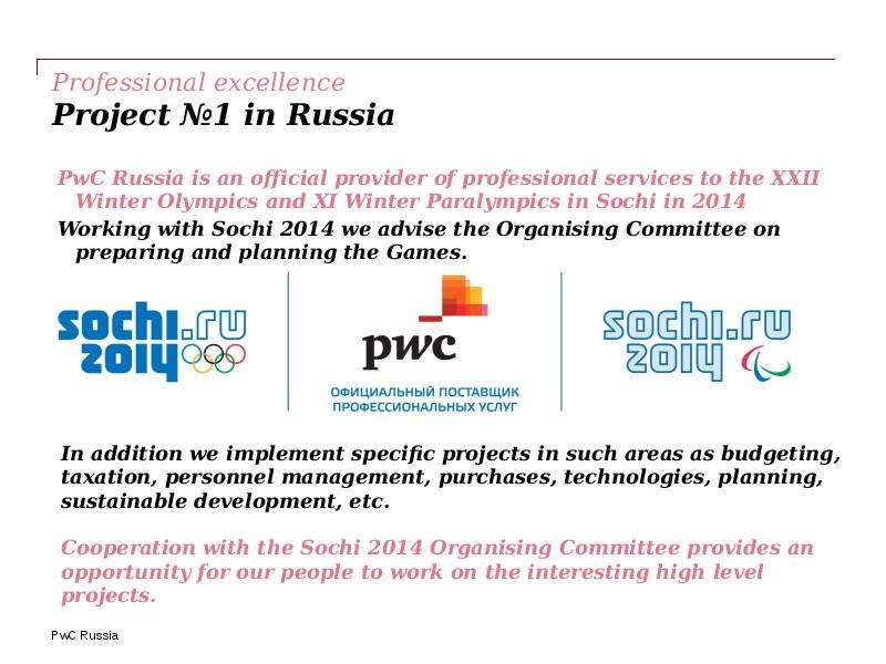 


Professional excellence 
Project №1 in Russia
PwC Russia is an official provider of professional services to the XXII Winter Olympics and XI Winter Paralympics in Sochi in 2014
Working with Sochi 2014 we advise the Organising Committee on preparing and planning the Games.
