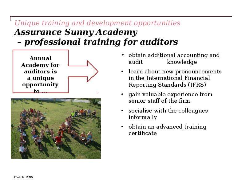 


Unique training and development opportunities 
Assurance Sunny Academy 
 – professional training for auditors 
obtain additional accounting and audit              knowledge 
learn about new pronouncements in the International Financial Reporting Standards (IFRS)
gain valuable experience from senior staff of the firm
socialise with the colleagues informally
obtain an advanced training certificate
