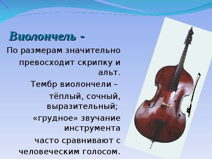 


  Виолончель -  
  Виолончель -  
По размерам значительно
 превосходит скрипку и альт.
Тембр виолончели – 
тёплый, сочный, выразительный; 
«грудное» звучание инструмента
 часто сравнивают с человеческим голосом.
