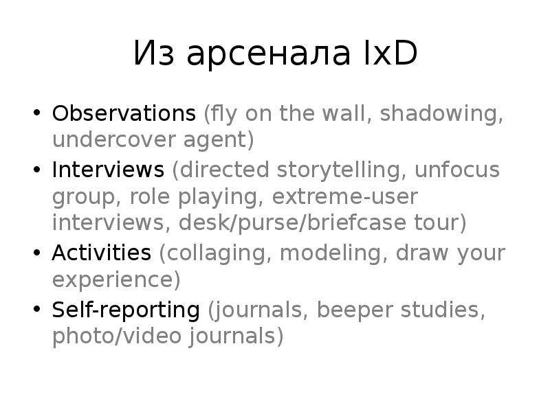 


Из арсенала IxD
Observations (fly on the wall, shadowing, undercover agent)
Interviews (directed storytelling, unfocus group, role playing, extreme-user interviews, desk/purse/briefcase tour)
Activities (collaging, modeling, draw your experience)
Self-reporting (journals, beeper studies, photo/video journals)
