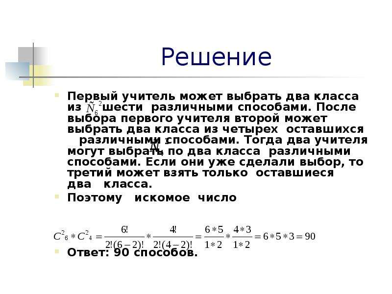 


Решение
Первый учитель может выбрать два класса из     шести  различными способами. После выбора первого учителя второй может выбрать два класса из четырех  оставшихся     различными способами. Тогда два учителя могут выбрать по два класса  различными способами. Если они уже сделали выбор, то третий может взять только  оставшиеся   два   класса.   
Поэтому   искомое  число



Ответ: 90 способов.
