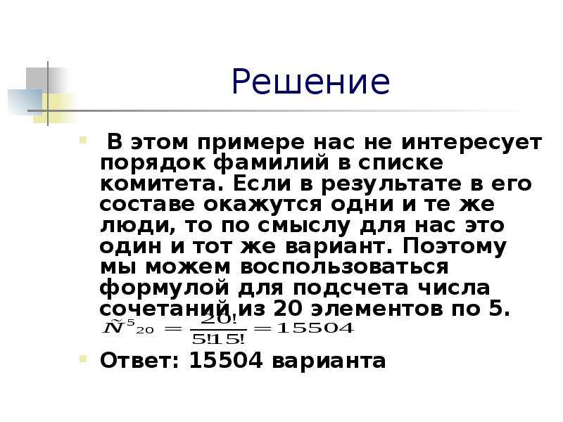 


Решение
 В этом примере нас не интересует порядок фамилий в списке комитета. Если в результате в его составе окажутся одни и те же люди, то по смыслу для нас это один и тот же вариант. Поэтому мы можем воспользоваться формулой для подсчета числа сочетаний из 20 элементов по 5.

Ответ: 15504 варианта 
