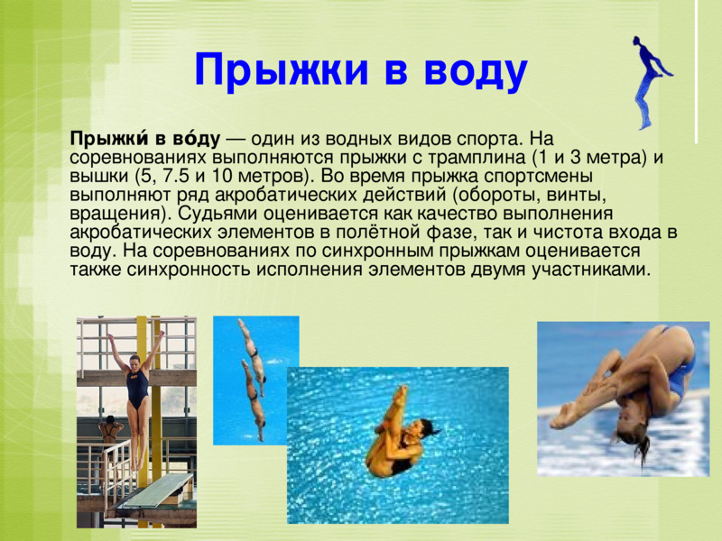 Прыжки в воду    		Прыжки́ в во́ду — один из водных видов спорта. На соревнованиях выполняются прыжки с трамплина (1 и 3 метра) и вышки (5, 7.5 и 10 метров). Во время прыжка спортсмены выполняют ряд акробатических действий (обороты, винты, вращения). Судьями оценивается как качество выполнения акробатических элементов в полётной фазе, так и чистота входа в воду. На соревнованиях по синхронным прыжкам оценивается также синхронность исполнения элементов двумя участниками.    