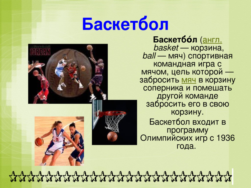 Баскетбол    	Баскетбо́л (англ. basket — корзина, ball — мяч) спортивная командная игра с мячом, цель которой — забросить мяч в корзину соперника и помешать другой команде забросить его в свою корзину.  	Баскетбол входит в программу Олимпийских игр с 1936 года.     