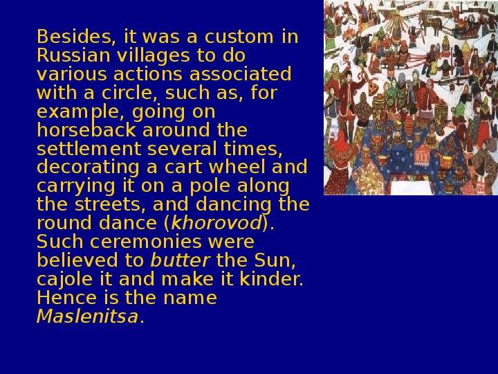 


	Besides, it was a custom in Russian villages to do various actions associated with a circle, such as, for example, going on horseback around the settlement several times, decorating a cart wheel and carrying it on a pole along the streets, and dancing the round dance (khorovod). Such ceremonies were believed to butter the Sun, cajole it and make it kinder. Hence is the name Maslenitsa. 
	Besides, it was a custom in Russian villages to do various actions associated with a circle, such as, for example, going on horseback around the settlement several times, decorating a cart wheel and carrying it on a pole along the streets, and dancing the round dance (khorovod). Such ceremonies were believed to butter the Sun, cajole it and make it kinder. Hence is the name Maslenitsa. 
