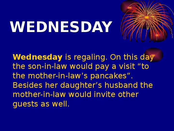 


WEDNESDAY
	Wednesday is regaling. On this day the son-in-law would pay a visit “to the mother-in-law’s pancakes”. Besides her daughter’s husband the mother-in-law would invite other guests as well. 

