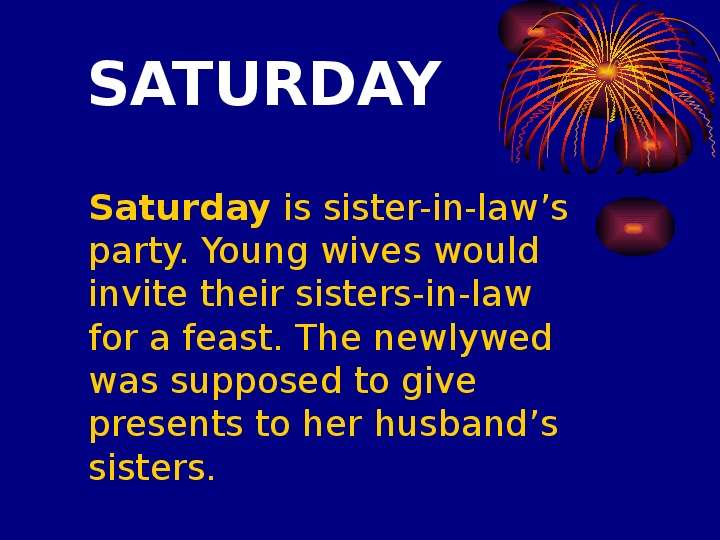 


SATURDAY
	Saturday is sister-in-law’s party. Young wives would invite their sisters-in-law for a feast. The newlywed was supposed to give presents to her husband’s sisters. 
