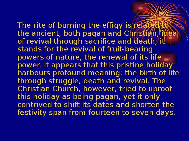 


	
	
	The rite of burning the effigy is related to the ancient, both pagan and Christian, idea of revival through sacrifice and death; it stands for the revival of fruit-bearing powers of nature, the renewal of its life power. It appears that this pristine holiday harbours profound meaning: the birth of life through struggle, death and revival. The Christian Church, however, tried to uproot this holiday as being pagan, yet it only contrived to shift its dates and shorten the festivity span from fourteen to seven days. 
