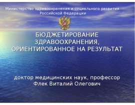БЮДЖЕТИРОВАНИЕ ЗДРАВООХРАНЕНИЯ, ОРИЕНТИРОВАННОЕ НА РЕЗУЛЬТАТ доктор медицинских наук, профессор Флек Виталий Олегович