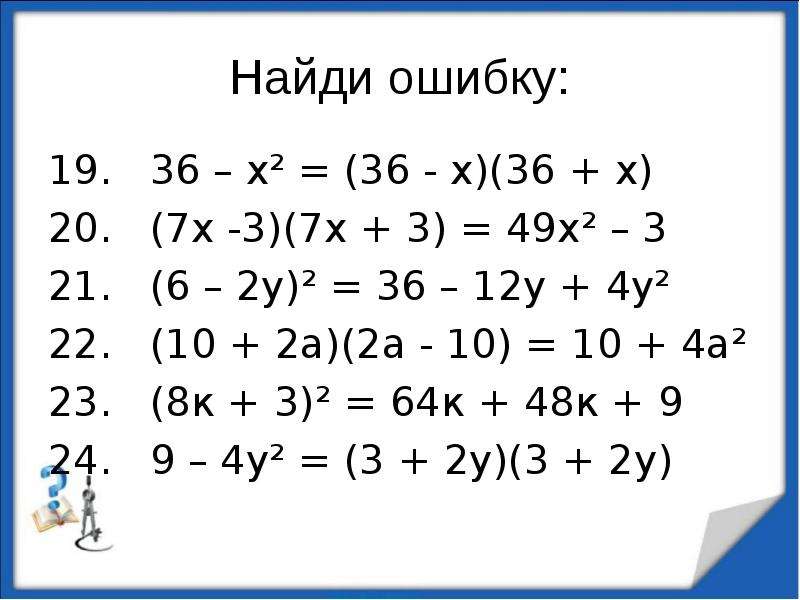 


Найди ошибку:
19.   36 – х² = (36 - х)(36 + х)
20.   (7х -3)(7х + 3) = 49х² – 3
21.   (6 – 2у)² = 36 – 12у + 4у²
22.   (10 + 2а)(2а - 10) = 10 + 4а²
23.   (8к + 3)² = 64к + 48к + 9
24.   9 – 4у² = (3 + 2у)(3 + 2у)
