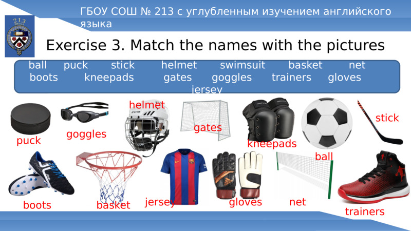 Exercise 3. Match the names with the pictures  ГБОУ СОШ № 213 с углубленным изучением английского языка  ball     puck       stick        helmet       swimsuit       basket        net       boots        kneepads         gates      goggles      trainers     gloves        jersey  puck  goggles  helmet  gates  kneepads  ball  stick  boots  basket  jersey  gloves  net  trainers  