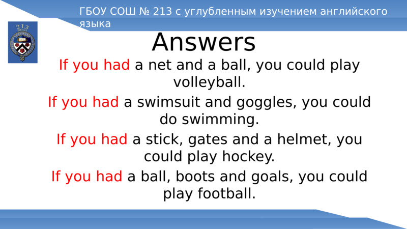 Answers  	If you had a net and a ball, you could play volleyball.  	If you had a swimsuit and goggles, you could do swimming.  	If you had a stick, gates and a helmet, you could play hockey.  	If you had a ball, boots and goals, you could play football.  ГБОУ СОШ № 213 с углубленным изучением английского языка  