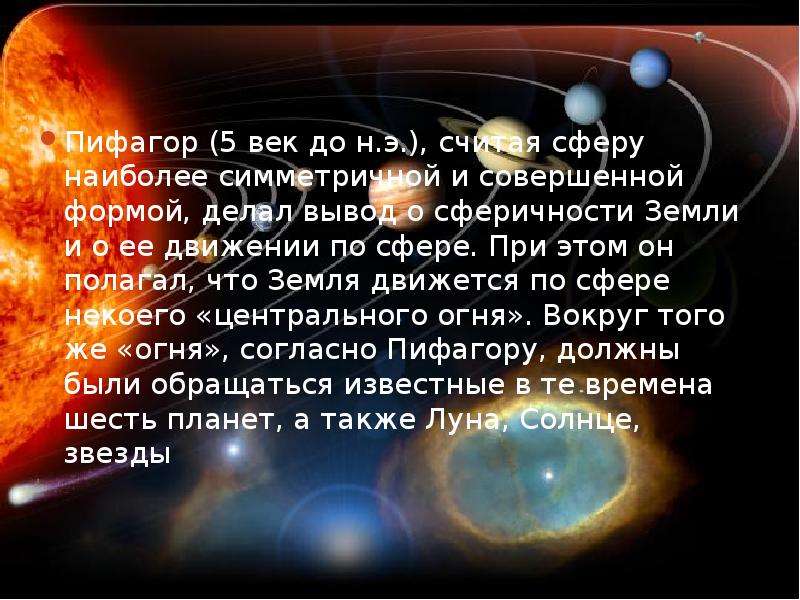 


Пифагор (5 век до н.э.), считая сферу наиболее симметричной и совершенной формой, делал вывод о сферичности Земли и о ее движении по сфере. При этом он полагал, что Земля движется по сфере некоего «центрального огня». Вокруг того же «огня», согласно Пифагору, должны были обращаться известные в те времена шесть планет, а также Луна, Солнце, звезды
Пифагор (5 век до н.э.), считая сферу наиболее симметричной и совершенной формой, делал вывод о сферичности Земли и о ее движении по сфере. При этом он полагал, что Земля движется по сфере некоего «центрального огня». Вокруг того же «огня», согласно Пифагору, должны были обращаться известные в те времена шесть планет, а также Луна, Солнце, звезды
