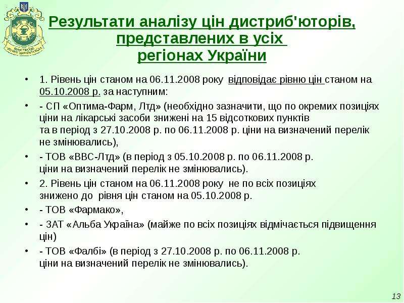 


Результати аналізу цін дистриб'юторів, представлених в усіх 
регіонах України
1. Рівень цін станом на 06.11.2008 року  відповідає рівню цін станом на 05.10.2008 р. за наступним: 
- СП «Оптима-Фарм, Лтд» (необхідно зазначити, що по окремих позиціях ціни на лікарські засоби знижені на 15 відсоткових пунктів 
та в період з 27.10.2008 р. по 06.11.2008 р. ціни на визначений перелік не змінювались),
- ТОВ «ВВС-Лтд» (в період з 05.10.2008 р. по 06.11.2008 р. 
ціни на визначений перелік не змінювались).
2. Рівень цін станом на 06.11.2008 року  не по всіх позиціях 
знижено до  рівня цін станом на 05.10.2008 р.
- ТОВ «Фармако»,
- ЗАТ «Альба Україна» (майже по всіх позиціях відмічається підвищення цін)
- ТОВ «Фалбі» (в період з 27.10.2008 р. по 06.11.2008 р. 
ціни на визначений перелік не змінювались).
