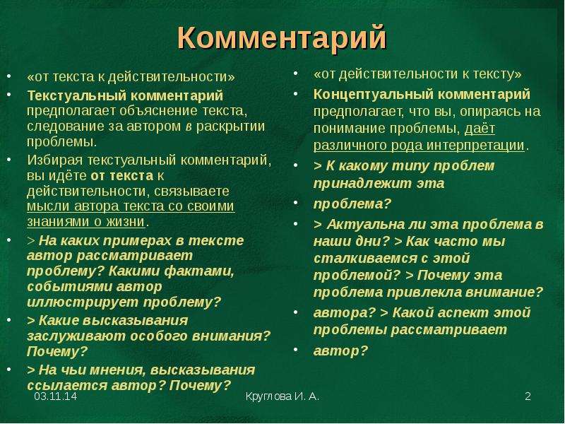 


Комментарий
«от текста к действительности»
Текстуальный комментарий предполагает объяснение текста, следование за автором в раскрытии проблемы.
Избирая текстуальный комментарий, вы идёте от текста к действительности, связываете мысли автора текста со своими знаниями о жизни.
> На каких примерах в тексте автор рассматривает проблему? Какими фактами, событиями автор иллюстрирует проблему?
> Какие высказывания заслуживают особого внимания? Почему?
> На чьи мнения, высказывания ссылается автор? Почему?
