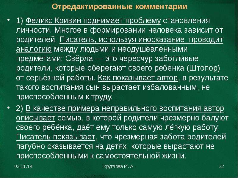 


1) Феликс Кривин поднимает проблему становления личности. Многое в формировании человека зависит от родителей. Писатель, используя иносказание, проводит аналогию между людьми и неодушевлёнными предметами: Свёрла — это чересчур заботливые родители, которые оберегают своего ребёнка (Штопор) от серьёзной работы. Как показывает автор, в результате такого воспитания сын вырастает избалованным, не приспособленным к труду.
1) Феликс Кривин поднимает проблему становления личности. Многое в формировании человека зависит от родителей. Писатель, используя иносказание, проводит аналогию между людьми и неодушевлёнными предметами: Свёрла — это чересчур заботливые родители, которые оберегают своего ребёнка (Штопор) от серьёзной работы. Как показывает автор, в результате такого воспитания сын вырастает избалованным, не приспособленным к труду.
2) В качестве примера неправильного воспитания автор описывает семью, в которой родители чрезмерно балуют своего ребёнка, даёт ему только самую лёгкую работу. Писатель показывает, что чрезмерная забота родителей пагубно сказывается на детях, которые вырастают не приспособленными к самостоятельной жизни.
