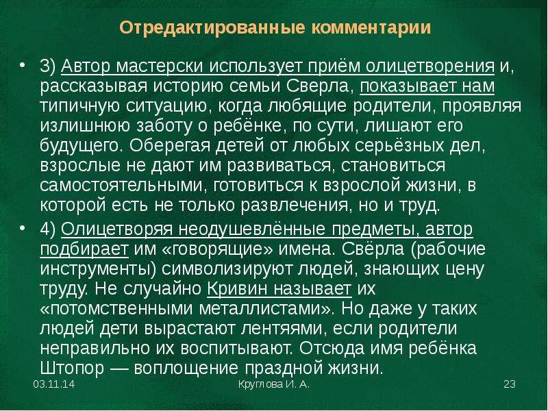 


3) Автор мастерски использует приём олицетворения и, рассказывая историю семьи Сверла, показывает нам типичную ситуацию, когда любящие родители, проявляя излишнюю заботу о ребёнке, по сути, лишают его будущего. Оберегая детей от любых серьёзных дел, взрослые не дают им развиваться, становиться самостоятельными, готовиться к взрослой жизни, в которой есть не только развлечения, но и труд.
3) Автор мастерски использует приём олицетворения и, рассказывая историю семьи Сверла, показывает нам типичную ситуацию, когда любящие родители, проявляя излишнюю заботу о ребёнке, по сути, лишают его будущего. Оберегая детей от любых серьёзных дел, взрослые не дают им развиваться, становиться самостоятельными, готовиться к взрослой жизни, в которой есть не только развлечения, но и труд.
4) Олицетворяя неодушевлённые предметы, автор подбирает им «говорящие» имена. Свёрла (рабочие инструменты) символизируют людей, знающих цену труду. Не случайно Кривин называет их «потомственными металлистами». Но даже у таких людей дети вырастают лентяями, если родители неправильно их воспитывают. Отсюда имя ребёнка Штопор — воплощение праздной жизни.
