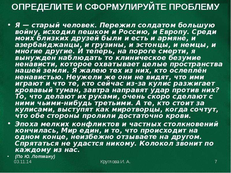 


ОПРЕДЕЛИТЕ И СФОРМУЛИРУЙТЕ ПРОБЛЕМУ
Я — старый человек. Пережил солдатом большую войну, исходил пешком и Россию, и Европу. Среди моих близких друзей были и есть и армяне, и азербайджанцы, и грузины, и эстонцы, и немцы, и многие другие. И теперь, на пороге смерти, я вынужден наблюдать то клиническое безумие ненависти, которое охватывает целые пространства нашей земли. Я жалею тех из них, кто ослеплён ненавистью. Неужели же они не видят, что ими играют и что те, кто сейчас из-за кулис разжигает кровавый туман, завтра направят удар против них? То, что делают их руками, очень скоро сделают с ними чьими-нибудь третьими. А те, кто стоит за кулисами, выступят как миротворцы, когда сочтут, что обе стороны пролили достаточно крови.
Эпоха мелких конфликтов и частных столкновений кончилась, Мир един, и то, что происходит на одном конце, неизбежно отзываете на другом. Спрятаться не удастся никому. Колокол звонит по каждому из нас.
(По Ю. Лотману)
