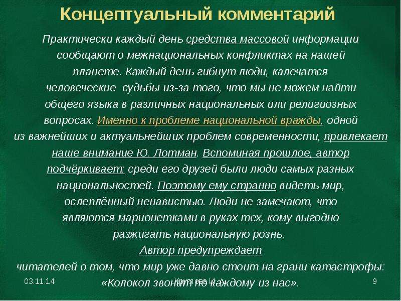 


Концептуальный комментарий
Практически каждый день средства массовой информации
сообщают о межнациональных конфликтах на нашей
планете. Каждый день гибнут люди, калечатся
человеческие  судьбы из-за того, что мы не можем найти
общего языка в различных национальных или религиозных
вопросах. Именно к проблеме национальной вражды, одной
из важнейших и актуальнейших проблем современности, привлекает
наше внимание Ю. Лотман. Вспоминая прошлое, автор
подчёркивает: среди его друзей были люди самых разных
национальностей. Поэтому ему странно видеть мир,
ослеплённый ненавистью. Люди не замечают, что
являются марионетками в руках тех, кому выгодно
разжигать национальную рознь. 
Автор предупреждает
читателей о том, что мир уже давно стоит на грани катастрофы:
«Колокол звонит по каждому из нас».
