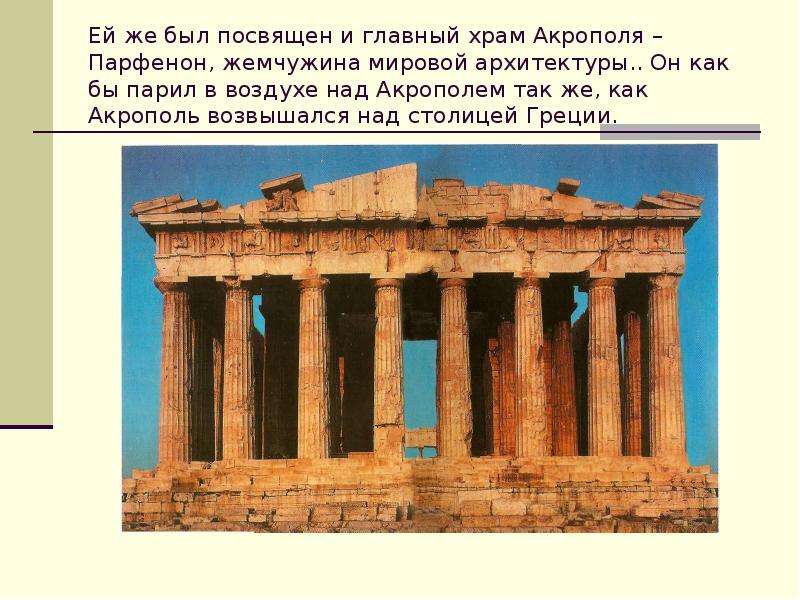 


Ей же был посвящен и главный храм Акрополя – Парфенон, жемчужина мировой архитектуры.. Он как бы парил в воздухе над Акрополем так же, как Акрополь возвышался над столицей Греции.
