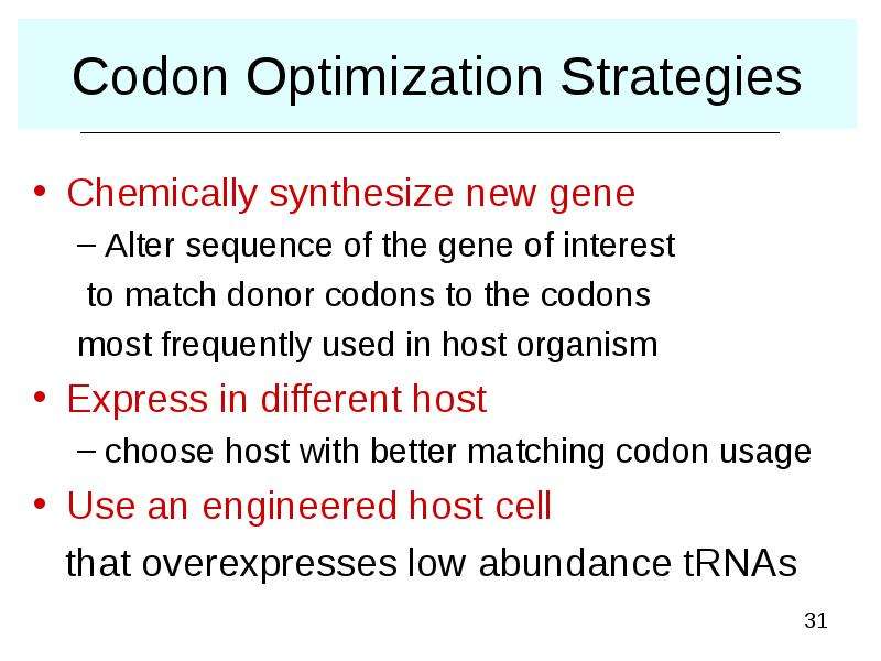


Codon Optimization Strategies
Chemically synthesize new gene
Alter sequence of the gene of interest
 to match donor codons to the codons 
most frequently used in host organism
Express in different host
choose host with better matching codon usage
Use an engineered host cell  
   that overexpresses low abundance tRNAs 
