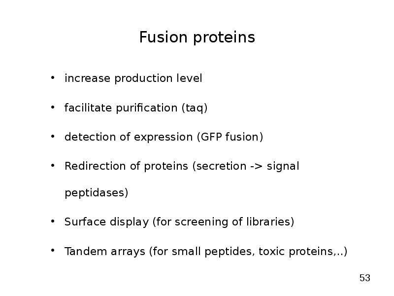 


Fusion proteins
increase production level
facilitate purification (taq)
detection of expression (GFP fusion)
Redirection of proteins (secretion -> signal peptidases)
Surface display (for screening of libraries) 
Tandem arrays (for small peptides, toxic proteins,..)
