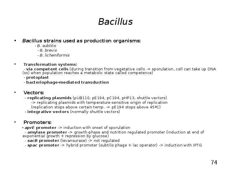 


Bacillus
Bacillus strains used as production organisms:
                 - B. subtilis
                   - B. brevis
                   - B. licheniformis

 Transformation systems:
        - via competent cells (during transition from vegetative cells -> sporulation, cell can take up DNA (ss) when population reaches a metabolic state called competence)
        - protoplast
        - bacteriophage-mediated transduction         
 Vectors:
         - replicating plasmids (pUB110, pE194, pC194, pHP13, shuttle vectors)
              -> replicating plasmids with temperature-sensitive origin of replication 
              (replication stops above certain temp. -> pE194 stops above 45ºC)
         - integrative vectors (normally shuttle vectors)
 Promoters:
      - aprE promoter -> induction with onset of sporulation
         - amylase promoter -> growth-phase and nutrition regulated promoter (induction at end of exponential growth + repression by glucose)
         - sacB promoter (levansurase) -> not regulated
         - spac promoter -> hybrid promoter (subtilis phage + lac operator) -> induction with IPTG

