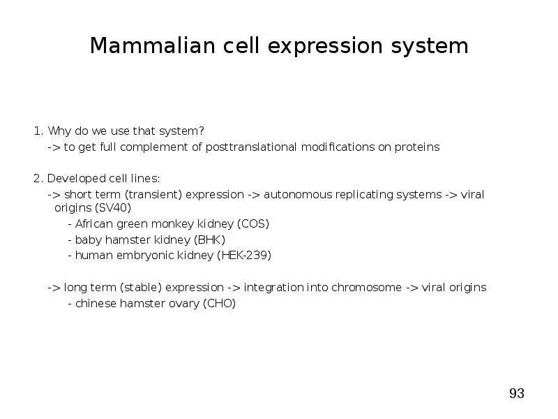 


Mammalian cell expression system
1. Why do we use that system?
    -> to get full complement of posttranslational modifications on proteins
2. Developed cell lines:
    -> short term (transient) expression -> autonomous replicating systems -> viral origins (SV40)
          - African green monkey kidney (COS)
          - baby hamster kidney (BHK)
          - human embryonic kidney (HEK-239)
    -> long term (stable) expression -> integration into chromosome -> viral origins
          - chinese hamster ovary (CHO)

