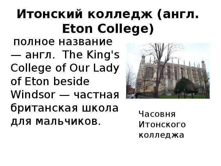 


Итонский колледж (англ. Eton College)
    полное название — англ.  The King's College of Our Lady of Eton beside Windsor — частная британская школа для мальчиков. 
