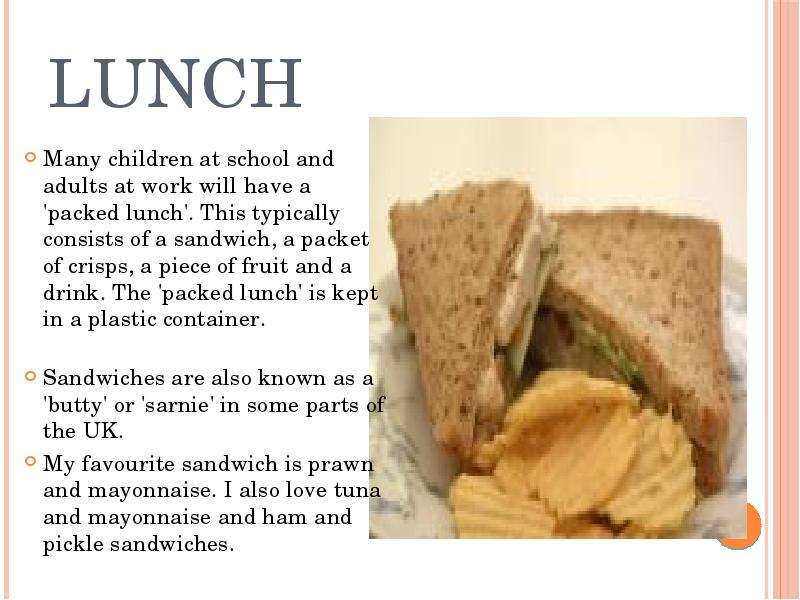 


LUNCH
Many children at school and adults at work will have a 'packed lunch'. This typically consists of a sandwich, a packet of crisps, a piece of fruit and a drink. The 'packed lunch' is kept in a plastic container.

Sandwiches are also known as a 'butty' or 'sarnie' in some parts of the UK.
My favourite sandwich is prawn and mayonnaise. I also love tuna and mayonnaise and ham and pickle sandwiches.
