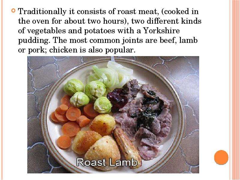 




Traditionally it consists of roast meat, (cooked in the oven for about two hours), two different kinds of vegetables and potatoes with a Yorkshire pudding. The most common joints are beef, lamb or pork; chicken is also popular.
