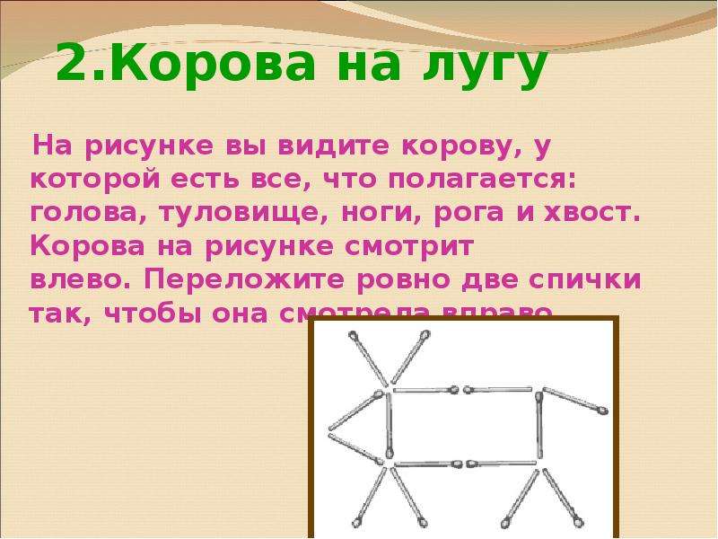 Ровно два. На рисунке вы видите корову у которой голова смотрит влево. У этой коровы есть голова тело рога ноги и хвост она смотрит влево. Слово рога из нога из спичек. Корова на рисунке смотрит влево.