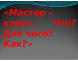Мастер – класс. Что? Для чего? Как?
