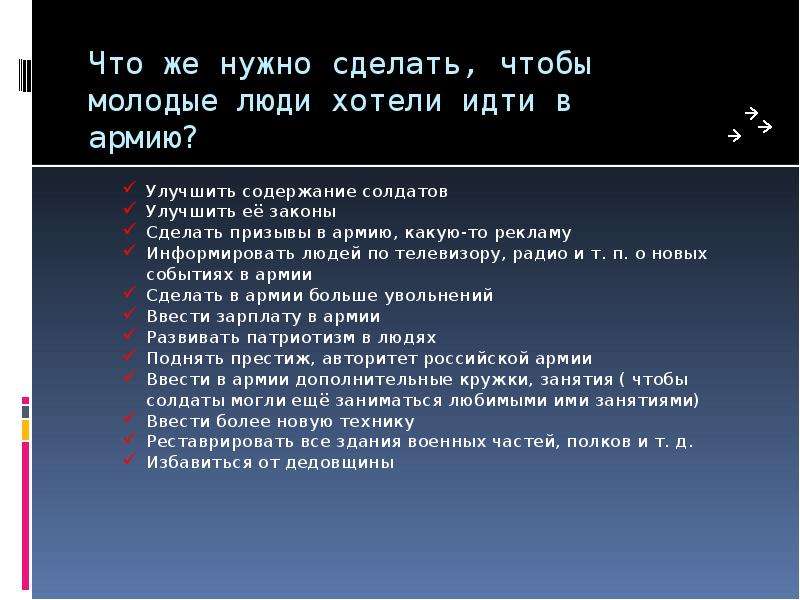  Что же нужно сделать, чтобы молодые люди хотели идти в армию? Улучшить содержание солдатов Улучшить её законы Сделать призывы в армию, какую-то рекламу Информировать людей по телевизору, радио и т. п. о новых событиях в армии Сделать в армии больше увольнений Ввести зарплату в армии Развивать патриотизм в людях Поднять престиж, авторитет российской армии Ввести в армии дополнительные кружки, занятия ( чтобы солдаты могли ещё заниматься любимыми ими занятиями) Ввести более новую технику Реставрировать все здания военных частей, полков и т. д. Избавиться от дедовщины 