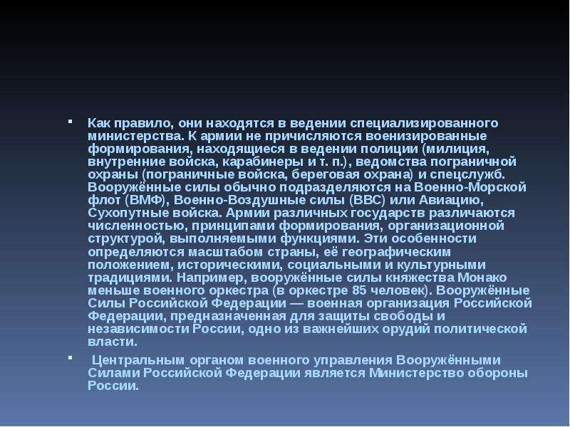  Как правило, они находятся в ведении специализированного министерства. К армии не причисляются военизированные формирования, находящиеся в ведении полиции (милиция, внутренние войска, карабинеры и т. п.), ведомства пограничной охраны (пограничные войска, береговая охрана) и спецслужб. Вооружённые силы обычно подразделяются на Военно-Морской флот (ВМФ), Военно-Воздушные силы (ВВС) или Авиацию, Сухопутные войска. Армии различных государств различаются численностью, принципами формирования, организационной структурой, выполняемыми функциями. Эти особенности определяются масштабом страны, её географическим положением, историческими, социальными и культурными традициями. Например, вооружённые силы княжества Монако меньше военного оркестра (в оркестре 85 человек). Вооружённые Силы Российской Федерации — военная организация Российской Федерации, предназначенная для защиты свободы и независимости России, одно из важнейших орудий политической власти.  Центральным органом военного управления Вооружёнными Силами Российской Федерации является Министерство обороны России. 