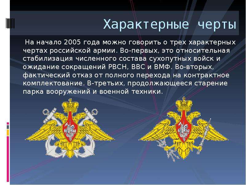  Характерные черты На начало 2005 года можно говорить о трех характерных чертах российской армии. Во-первых, это относительная стабилизация численного состава сухопутных войск и ожидание сокращений РВСН, ВВС и ВМФ. Во-вторых, фактический отказ от полного перехода на контрактное комплектование. В-третьих, продолжающееся старение парка вооружений и военной техники. 