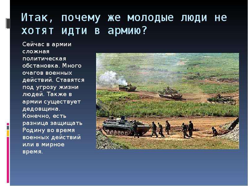  Итак, почему же молодые люди не хотят идти в армию? Сейчас в армии сложная политическая обстановка. Много очагов военных действий. Ставятся под угрозу жизни людей. Также в армии существует дедовщина. Конечно, есть разница защищать Родину во время военных действий или в мирное время. 