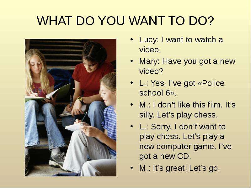WHAT DO YOU WANT TO DO? Lucy: I want to watch a video. Mary: Have you got a new video? L. : Yes. I’v