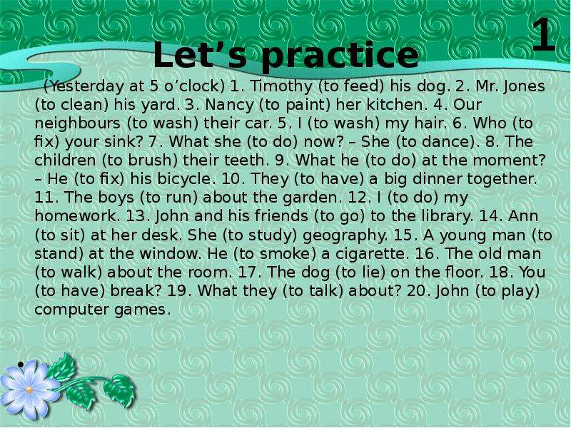 Let’s practice (Yesterday at 5 o’clock) 1. Timothy (to feed) his dog. 2. Mr. Jones (to clean) his ya