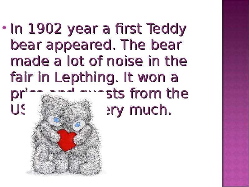 The teddy bear is on the table. Where's the Teddy Bear. The story of Teddy Bears goes back to 1902. What is Teddy Bear made of.