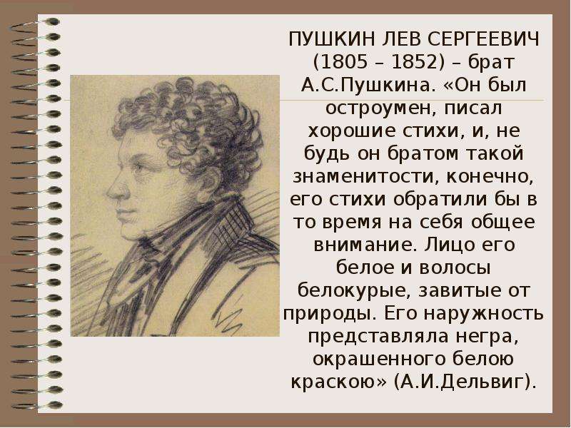 ПУШКИН ЛЕВ СЕРГЕЕВИЧ (1805 – 1852) – брат А. С. Пушкина. «Он был остроумен, писал хорошие стихи, и,