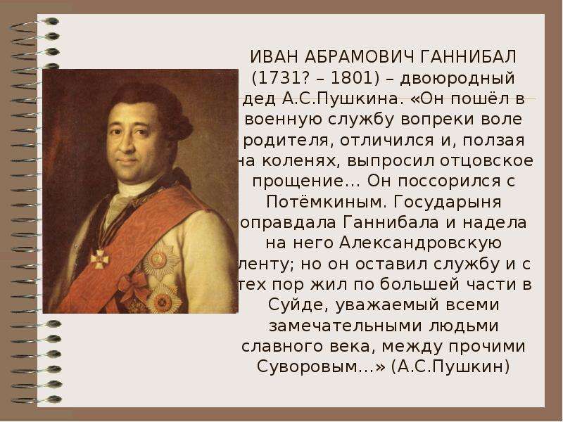 ИВАН АБРАМОВИЧ ГАННИБАЛ (1731? – 1801) – двоюродный дед А. С. Пушкина. «Он пошёл в военную службу во