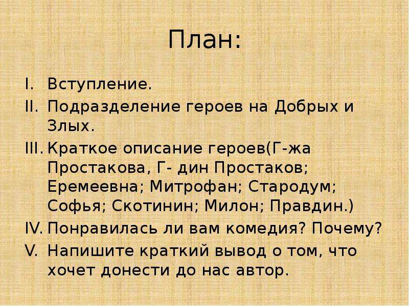 


План:
Вступление.
Подразделение героев на Добрых и Злых.
Краткое описание героев(Г-жа Простакова, Г- дин Простаков; Еремеевна; Митрофан; Стародум; Софья; Скотинин; Милон; Правдин.)
Понравилась ли вам комедия? Почему?
Напишите краткий вывод о том, что хочет донести до нас автор.
