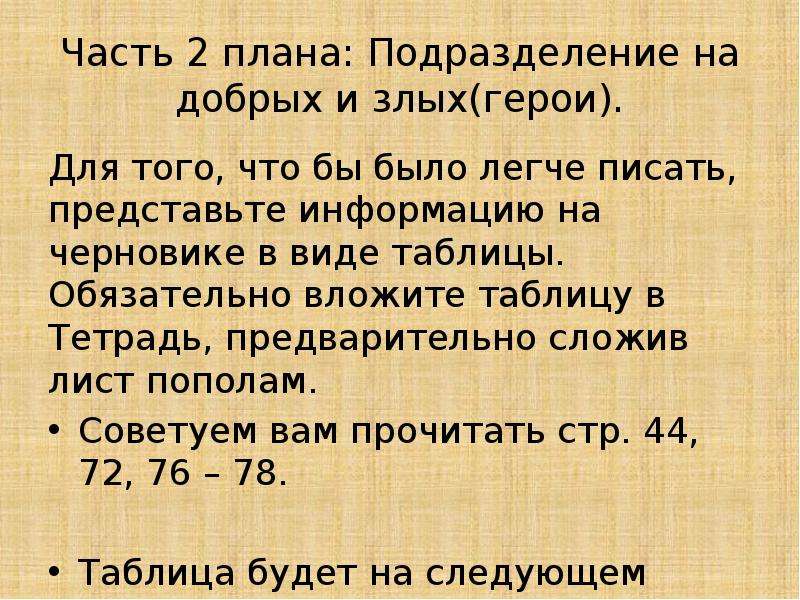 


Часть 2 плана: Подразделение на добрых и злых(герои).
Для того, что бы было легче писать, представьте информацию на черновике в виде таблицы. Обязательно вложите таблицу в Тетрадь, предварительно сложив лист пополам.
Советуем вам прочитать стр. 44, 72, 76 – 78.
Таблица будет на следующем слайде!
