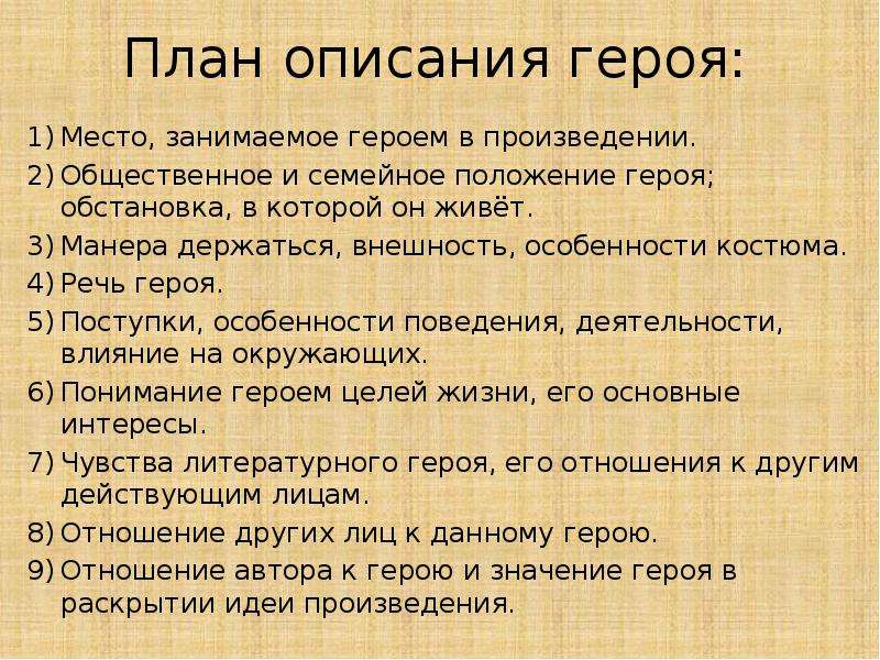 


План описания героя:
Место, занимаемое героем в произведении.
Общественное и семейное положение героя; обстановка, в которой он живёт.
Манера держаться, внешность, особенности костюма.
Речь героя.
Поступки, особенности поведения, деятельности, влияние на окружающих.
Понимание героем целей жизни, его основные интересы.
Чувства литературного героя, его отношения к другим действующим лицам.
Отношение других лиц к данному герою. 
Отношение автора к герою и значение героя в раскрытии идеи произведения.
