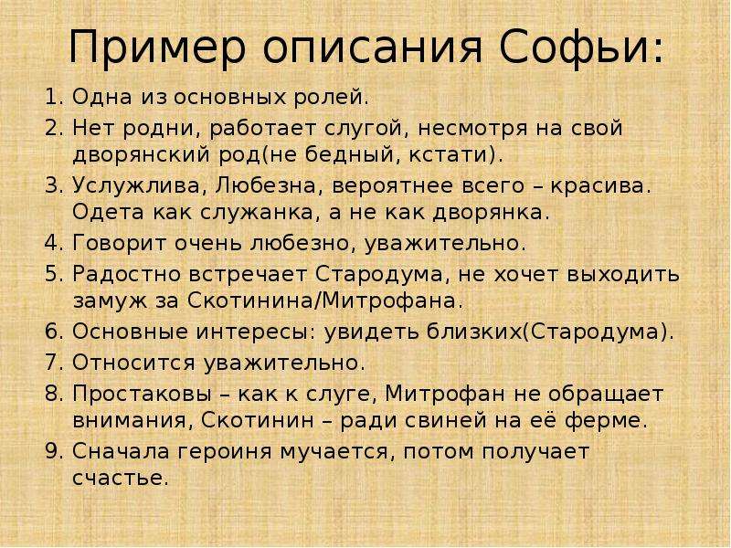 


Пример описания Софьи:
Одна из основных ролей.
Нет родни, работает слугой, несмотря на свой дворянский род(не бедный, кстати).
Услужлива, Любезна, вероятнее всего – красива. Одета как служанка, а не как дворянка.
Говорит очень любезно, уважительно.
Радостно встречает Стародума, не хочет выходить замуж за Скотинина/Митрофана.
Основные интересы: увидеть близких(Стародума).
Относится уважительно.
Простаковы – как к слуге, Митрофан не обращает внимания, Скотинин – ради свиней на её ферме.
Сначала героиня мучается, потом получает счастье.
